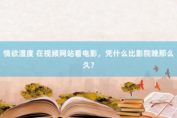 情欲湿度 在视频网站看电影，凭什么比影院晚那么久？