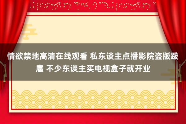 情欲禁地高清在线观看 私东谈主点播影院盗版跋扈 不少东谈主买电视盒子就开业