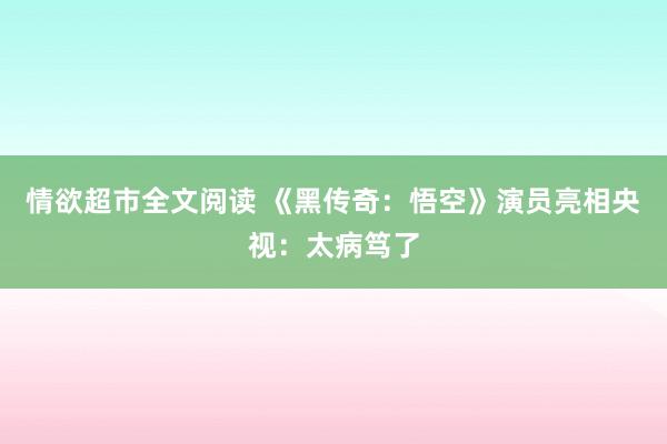 情欲超市全文阅读 《黑传奇：悟空》演员亮相央视：太病笃了