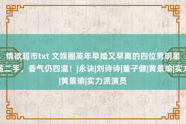 情欲超市txt 文娱圈英年早婚又早离的四位男明星，玫瑰虽二手，香气仍四溢！|永诀|刘诗诗|董子健|黄景瑜|实力派演员