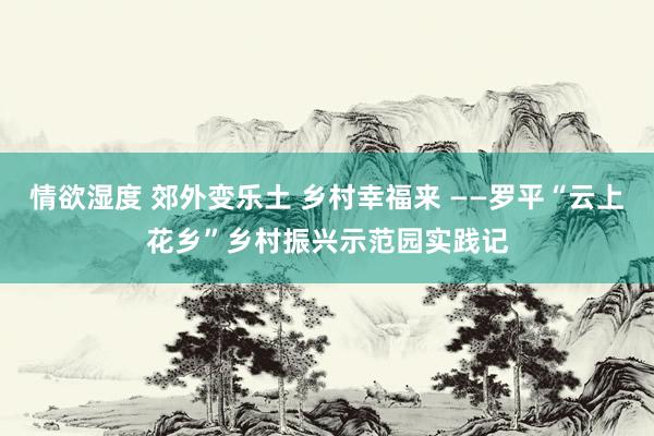 情欲湿度 郊外变乐土 乡村幸福来 ——罗平“云上花乡”乡村振兴示范园实践记