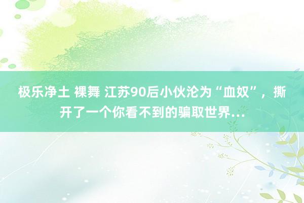 极乐净土 裸舞 江苏90后小伙沦为“血奴”，撕开了一个你看不到的骗取世界…