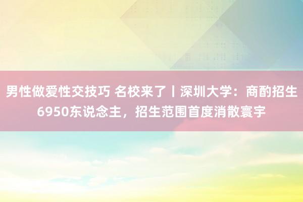 男性做爱性交技巧 名校来了丨深圳大学：商酌招生6950东说念主，招生范围首度消散寰宇