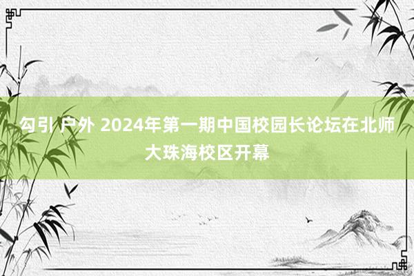 勾引 户外 2024年第一期中国校园长论坛在北师大珠海校区开幕