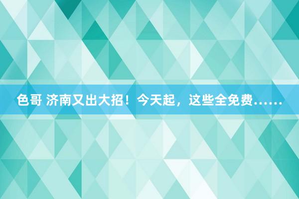 色哥 济南又出大招！今天起，这些全免费……