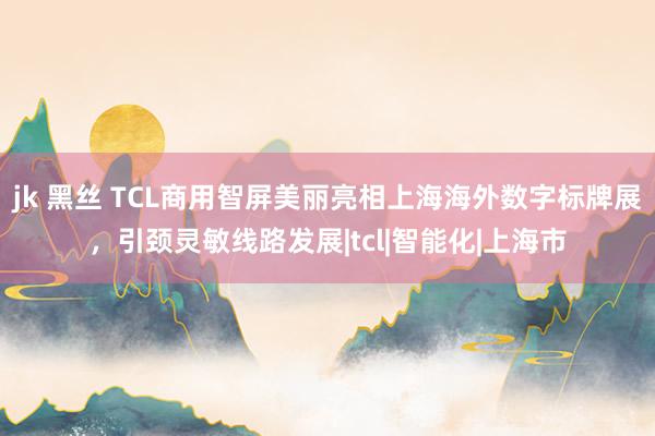 jk 黑丝 TCL商用智屏美丽亮相上海海外数字标牌展，引颈灵敏线路发展|tcl|智能化|上海市