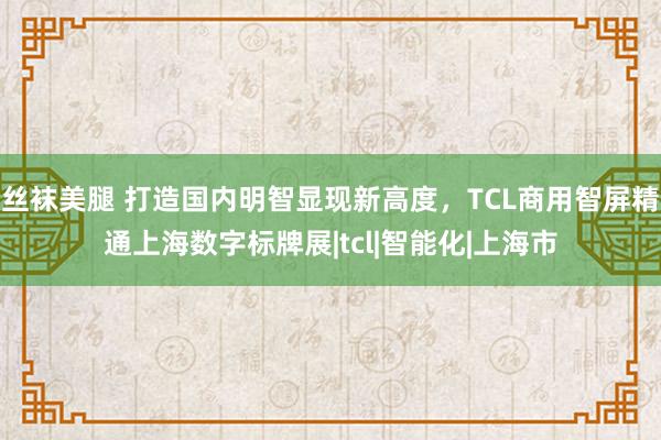 丝袜美腿 打造国内明智显现新高度，TCL商用智屏精通上海数字标牌展|tcl|智能化|上海市