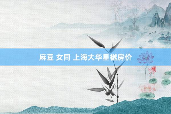 麻豆 女同 上海大华星樾房价