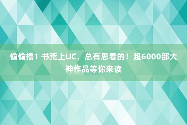 偷偷撸1 书荒上UC，总有思看的！超6000部大神作品等你来读