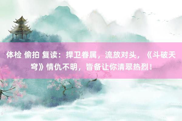 体检 偷拍 复读：捍卫眷属，流放对头，《斗破天穹》情仇不明，皆备让你清翠热烈！