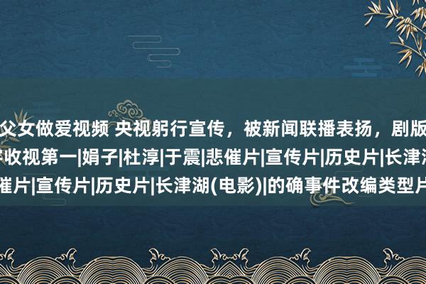 父女做爱视频 央视躬行宣传，被新闻联播表扬，剧版《长津湖》开播寰宇收视第一|娟子|杜淳|于震|悲催片|宣传片|历史片|长津湖(电影)|的确事件改编类型片