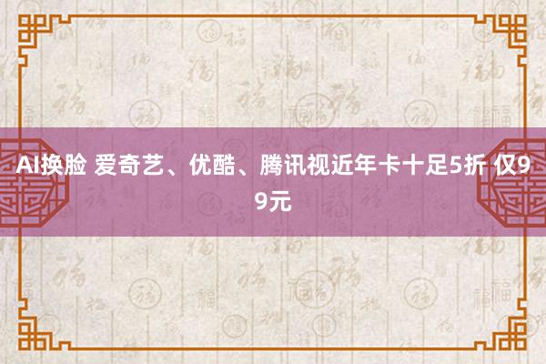 AI换脸 爱奇艺、优酷、腾讯视近年卡十足5折 仅99元