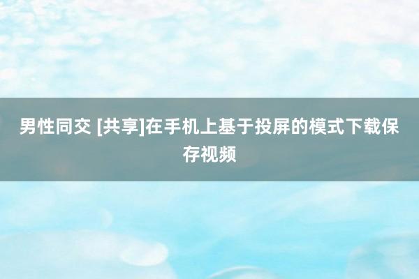 男性同交 [共享]在手机上基于投屏的模式下载保存视频