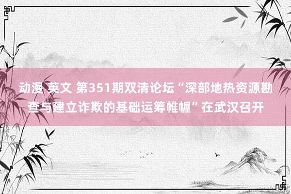 动漫 英文 第351期双清论坛“深部地热资源勘查与建立诈欺的基础运筹帷幄”在武汉召开