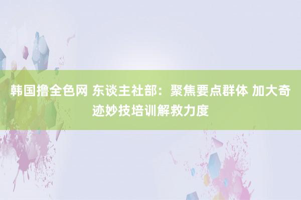 韩国撸全色网 东谈主社部：聚焦要点群体 加大奇迹妙技培训解救力度