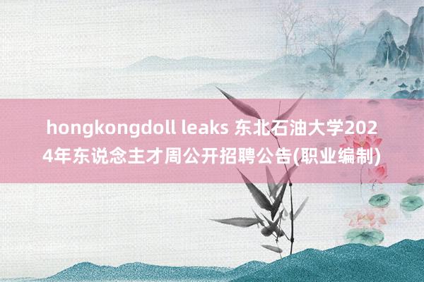 hongkongdoll leaks 东北石油大学2024年东说念主才周公开招聘公告(职业编制)