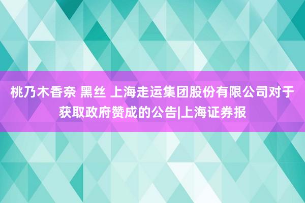 桃乃木香奈 黑丝 上海走运集团股份有限公司对于获取政府赞成的公告|上海证券报