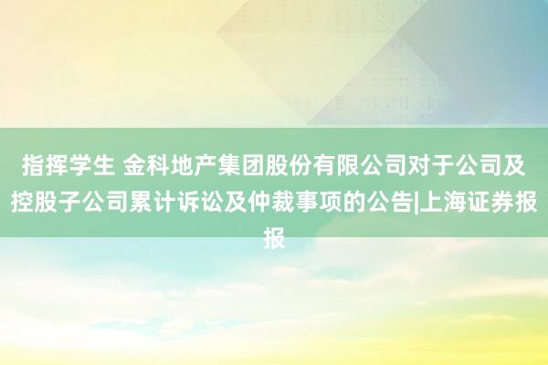 指挥学生 金科地产集团股份有限公司对于公司及控股子公司累计诉讼及仲裁事项的公告|上海证券报