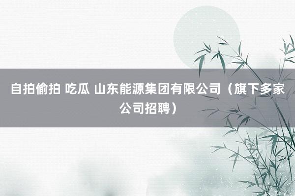 自拍偷拍 吃瓜 山东能源集团有限公司（旗下多家公司招聘）