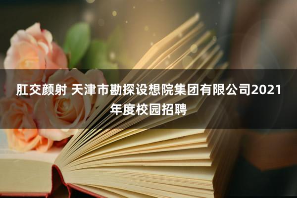 肛交颜射 天津市勘探设想院集团有限公司2021年度校园招聘