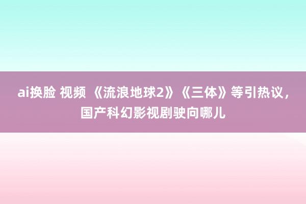 ai换脸 视频 《流浪地球2》《三体》等引热议，国产科幻影视剧驶向哪儿