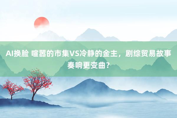 AI换脸 喧嚣的市集VS冷静的金主，剧综贸易故事奏响更变曲？